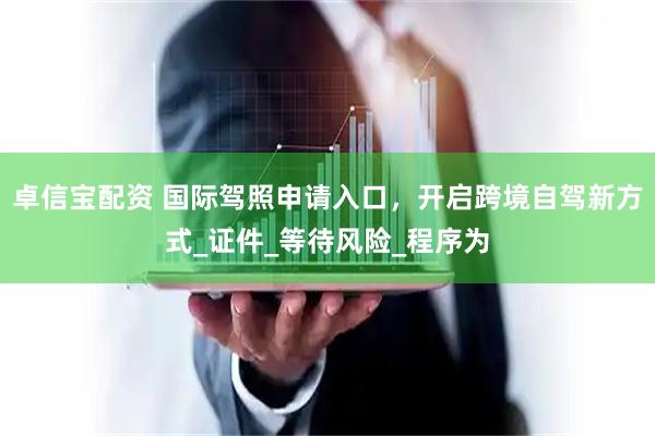 卓信宝配资 国际驾照申请入口，开启跨境自驾新方式_证件_等待风险_程序为