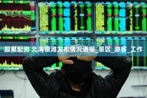股巢配资 北海银滩发布情况通报_景区_游客_工作