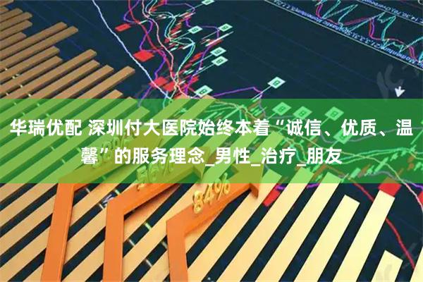 华瑞优配 深圳付大医院始终本着“诚信、优质、温馨”的服务理念_男性_治疗_朋友