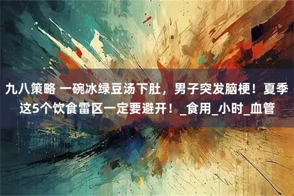 九八策略 一碗冰绿豆汤下肚，男子突发脑梗！夏季这5个饮食雷区一定要避开！_食用_小时_血管