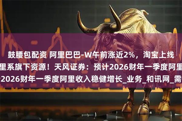 鼓腰包配资 阿里巴巴-W午前涨近2%，淘宝上线全新大会员体系打通阿里系旗下资源！天风证券：预计2026财年一季度阿里收入稳健增长_业务_和讯网_需求