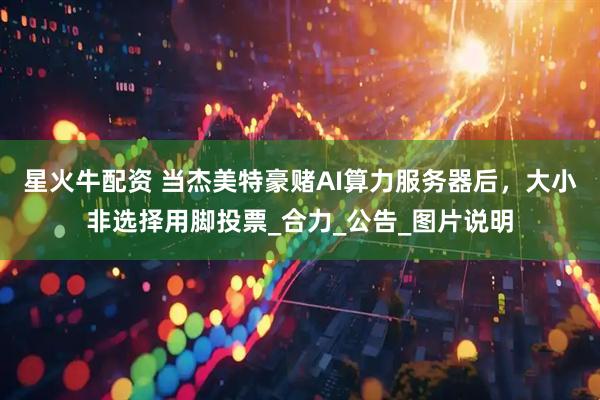 星火牛配资 当杰美特豪赌AI算力服务器后，大小非选择用脚投票_合力_公告_图片说明
