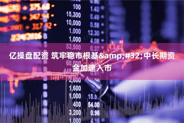 亿操盘配资 筑牢稳市根基&#32;中长期资金加速入市