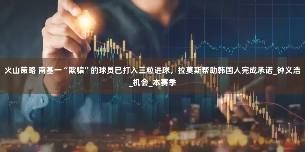 火山策略 南基一“欺骗”的球员已打入三粒进球，拉莫斯帮助韩国人完成承诺_钟义浩_机会_本赛季