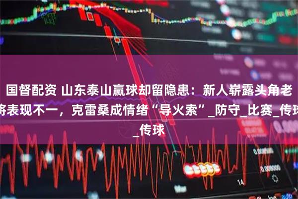 国督配资 山东泰山赢球却留隐患：新人崭露头角老将表现不一，克雷桑成情绪“导火索”_防守_比赛_传球