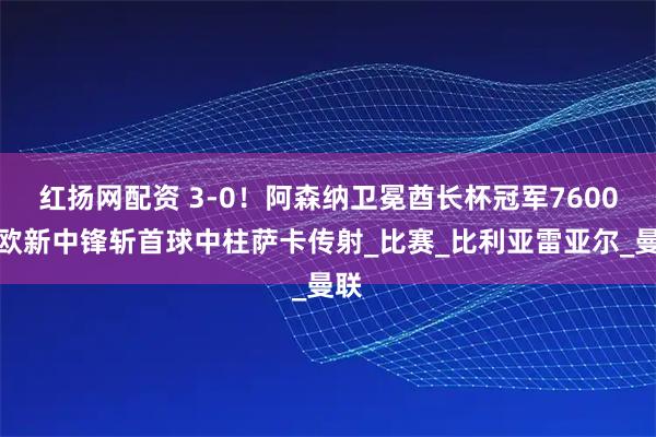 红扬网配资 3-0！阿森纳卫冕酋长杯冠军7600万欧新中锋斩首球中柱萨卡传射_比赛_比利亚雷亚尔_曼联