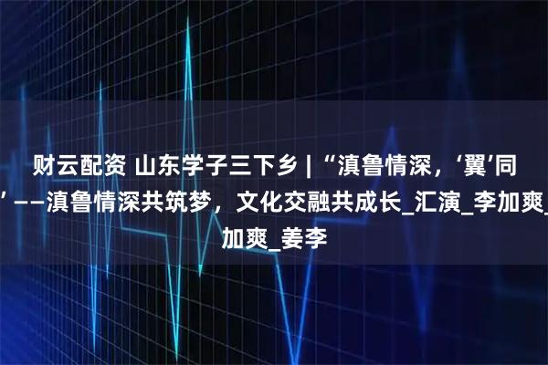 财云配资 山东学子三下乡 | “滇鲁情深，‘翼’同前行”——滇鲁情深共筑梦，文化交融共成长_汇演_李加爽_姜李