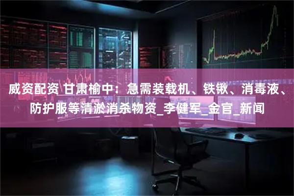 威资配资 甘肃榆中：急需装载机、铁锹、消毒液、防护服等清淤消杀物资_李健军_金官_新闻