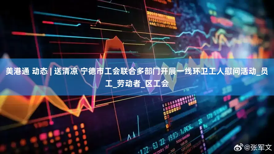 美港通 动态 | 送清凉 宁德市工会联合多部门开展一线环卫工人慰问活动_员工_劳动者_区工会
