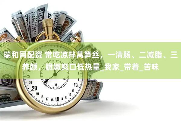 瑞和网配资 常吃凉拌莴笋丝，一清肠、二减脂、三养颜，脆嫩爽口低热量_我家_带着_苦味