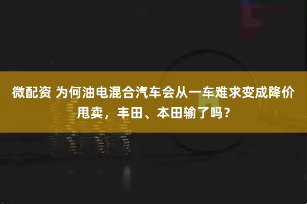 微配资 为何油电混合汽车会从一车难求变成降价甩卖，丰田、本田输了吗？