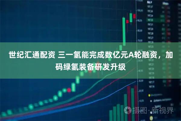 世纪汇通配资 三一氢能完成数亿元A轮融资，加码绿氢装备研发升级