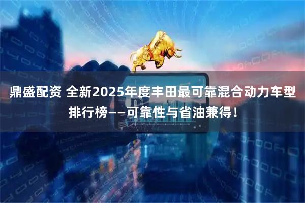 鼎盛配资 全新2025年度丰田最可靠混合动力车型排行榜——可靠性与省油兼得！