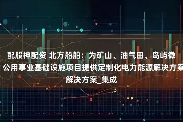 配股神配资 北方船舶：为矿山、油气田、岛屿微电网、公用事业基础设施项目提供定制化电力能源解决方案_集成