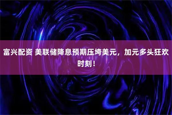 富兴配资 美联储降息预期压垮美元，加元多头狂欢时刻！
