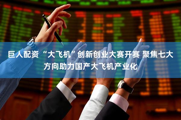 巨人配资 “大飞机”创新创业大赛开赛 聚焦七大方向助力国产大飞机产业化