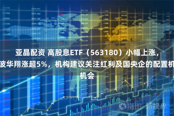 亚晶配资 高股息ETF（563180）小幅上涨，宁波华翔涨超5%，机构建议关注红利及国央企的配置机会