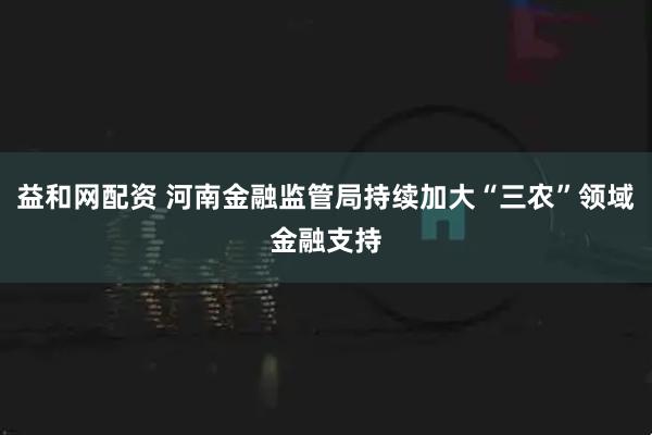 益和网配资 河南金融监管局持续加大“三农”领域金融支持