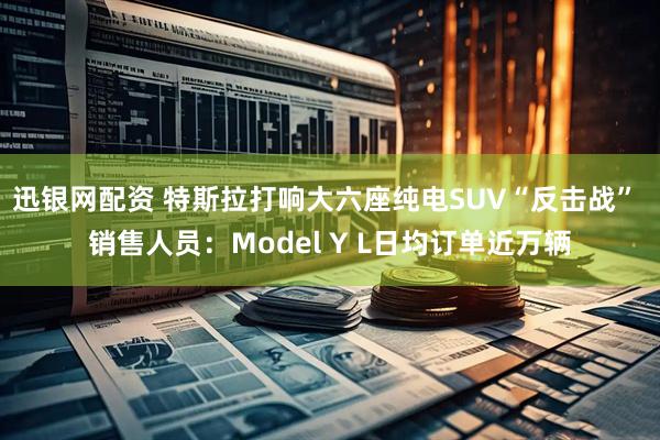 迅银网配资 特斯拉打响大六座纯电SUV“反击战” 销售人员：Model Y L日均订单近万辆