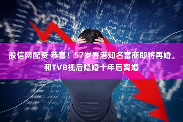 股信网配资 恭喜！57岁香港知名富商即将再婚，和TVB视后隐婚十年后离婚