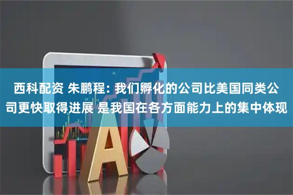 西科配资 朱鹏程: 我们孵化的公司比美国同类公司更快取得进展 是我国在各方面能力上的集中体现