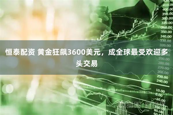恒泰配资 黄金狂飙3600美元，成全球最受欢迎多头交易