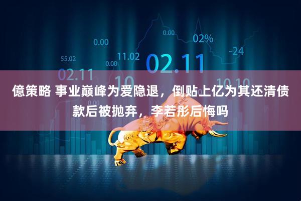 億策略 事业巅峰为爱隐退，倒贴上亿为其还清债款后被抛弃，李若彤后悔吗