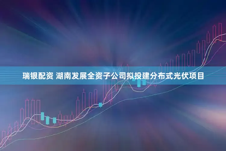 瑞银配资 湖南发展全资子公司拟投建分布式光伏项目