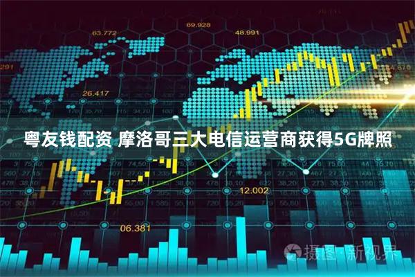 粤友钱配资 摩洛哥三大电信运营商获得5G牌照