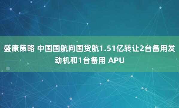 盛康策略 中国国航向国货航1.51亿转让2台备用发动机和1台备用 APU