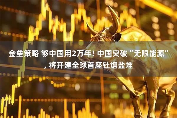 金垒策略 够中国用2万年! 中国突破“无限能源”, 将开建全球首座钍熔盐堆