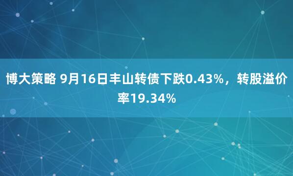 博大策略 9月16日丰山转债下跌0.43%，转股溢价率19.34%