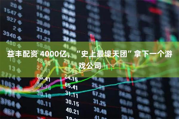 益丰配资 4000亿，“史上最壕天团”拿下一个游戏公司