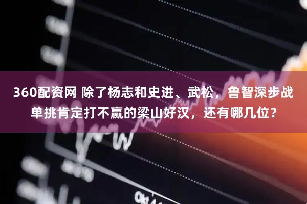 360配资网 除了杨志和史进、武松,鲁智深步战单挑肯定打不赢的梁山好汉,还有哪几位?