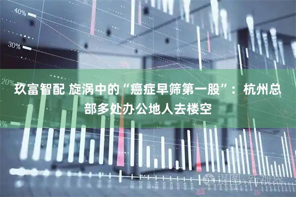 玖富智配 旋涡中的“癌症早筛第一股”：杭州总部多处办公地人去楼空