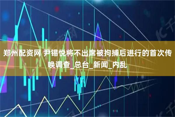 郑州配资网 尹锡悦将不出席被拘捕后进行的首次传唤调查_总台_新闻_内乱