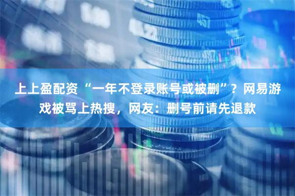 上上盈配资 “一年不登录账号或被删”？网易游戏被骂上热搜，网友：删号前请先退款