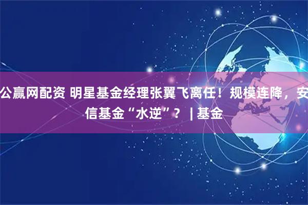 公赢网配资 明星基金经理张翼飞离任！规模连降，安信基金“水逆”？ | 基金