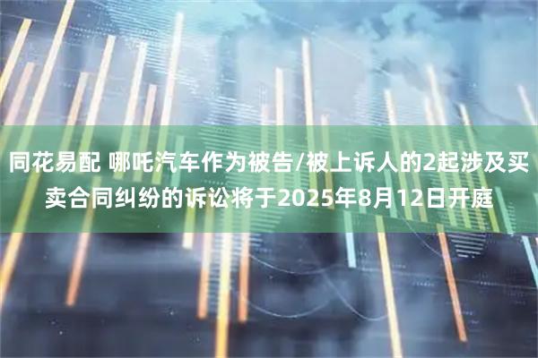 同花易配 哪吒汽车作为被告/被上诉人的2起涉及买卖合同纠纷的诉讼将于2025年8月12日开庭