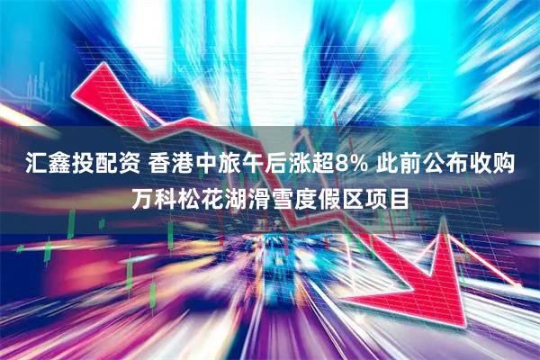 汇鑫投配资 香港中旅午后涨超8% 此前公布收购万科松花湖滑雪度假区项目