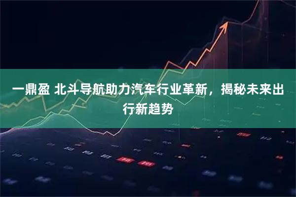 一鼎盈 北斗导航助力汽车行业革新，揭秘未来出行新趋势