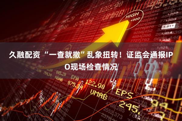 久融配资 “一查就撤”乱象扭转！证监会通报IPO现场检查情况