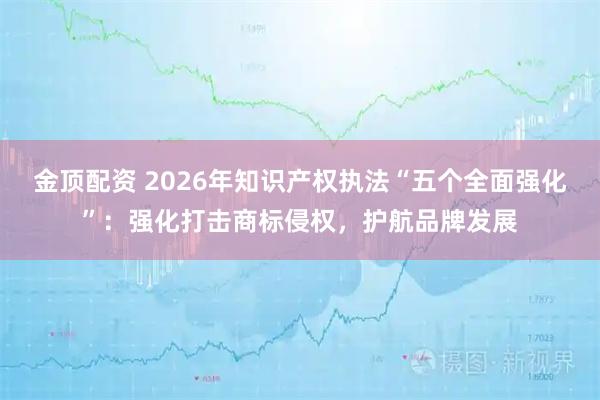 金顶配资 2026年知识产权执法“五个全面强化”：强化打击商标侵权，护航品牌发展