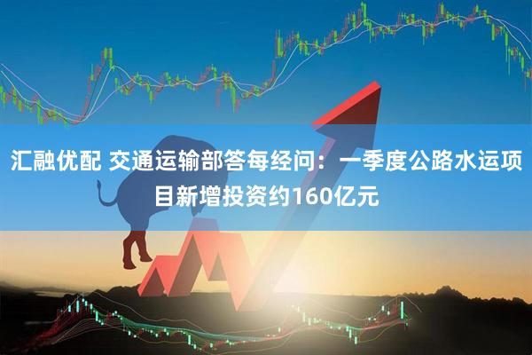汇融优配 交通运输部答每经问：一季度公路水运项目新增投资约160亿元