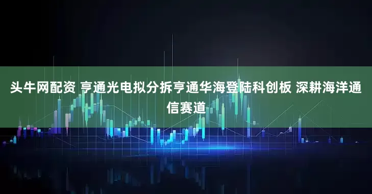 头牛网配资 亨通光电拟分拆亨通华海登陆科创板 深耕海洋通信赛道