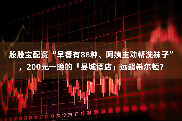 股股宝配资 “早餐有88种、阿姨主动帮洗袜子”，200元一晚的「县城酒店」远超希尔顿？