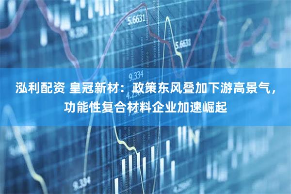 泓利配资 皇冠新材：政策东风叠加下游高景气，功能性复合材料企业加速崛起